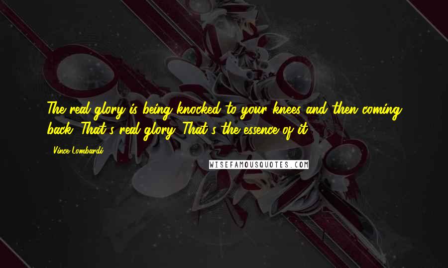 Vince Lombardi Quotes: The real glory is being knocked to your knees and then coming back. That's real glory. That's the essence of it.