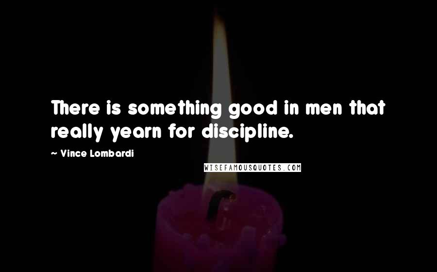 Vince Lombardi Quotes: There is something good in men that really yearn for discipline.