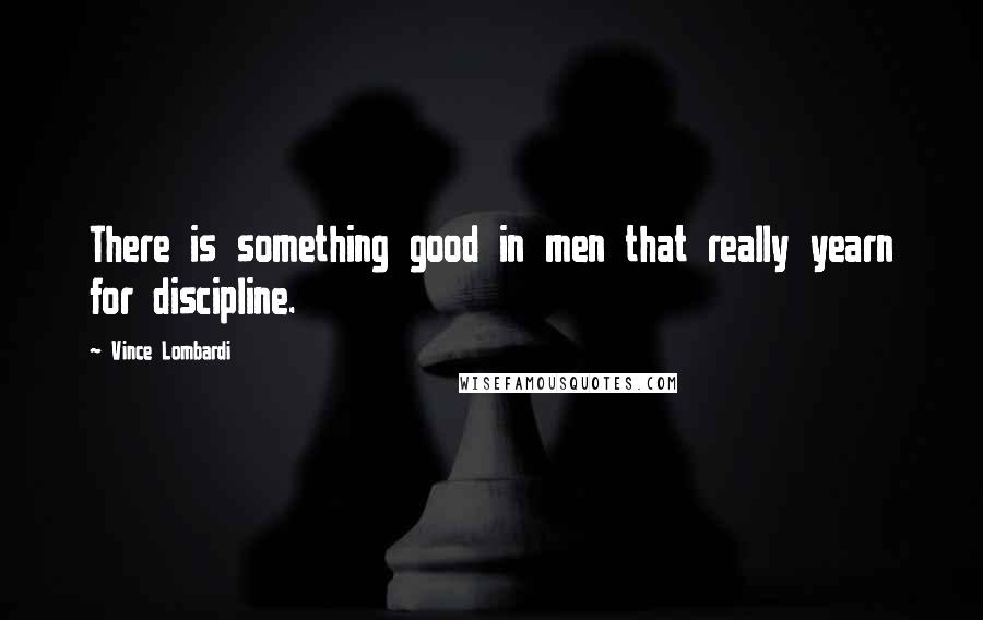 Vince Lombardi Quotes: There is something good in men that really yearn for discipline.