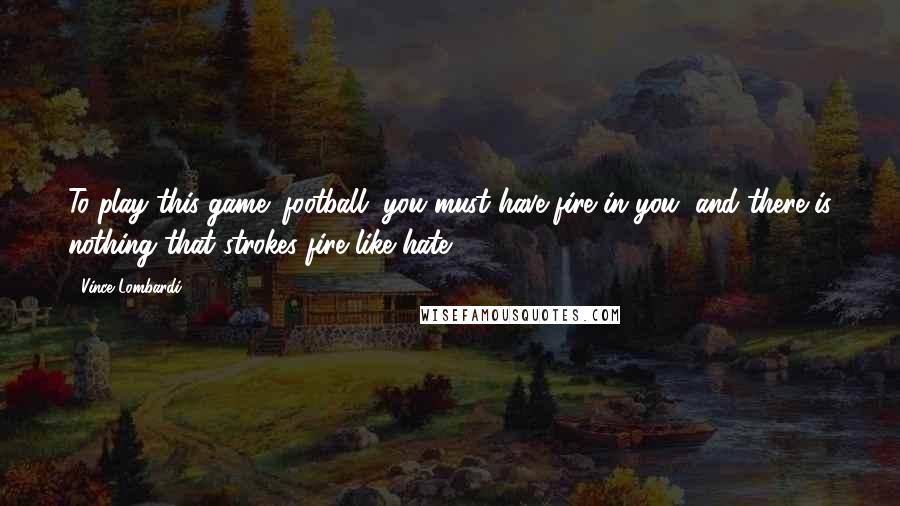 Vince Lombardi Quotes: To play this game (football) you must have fire in you, and there is nothing that strokes fire like hate.