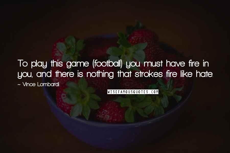 Vince Lombardi Quotes: To play this game (football) you must have fire in you, and there is nothing that strokes fire like hate.