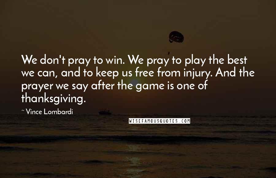 Vince Lombardi Quotes: We don't pray to win. We pray to play the best we can, and to keep us free from injury. And the prayer we say after the game is one of thanksgiving.