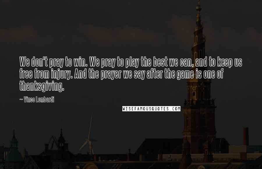 Vince Lombardi Quotes: We don't pray to win. We pray to play the best we can, and to keep us free from injury. And the prayer we say after the game is one of thanksgiving.