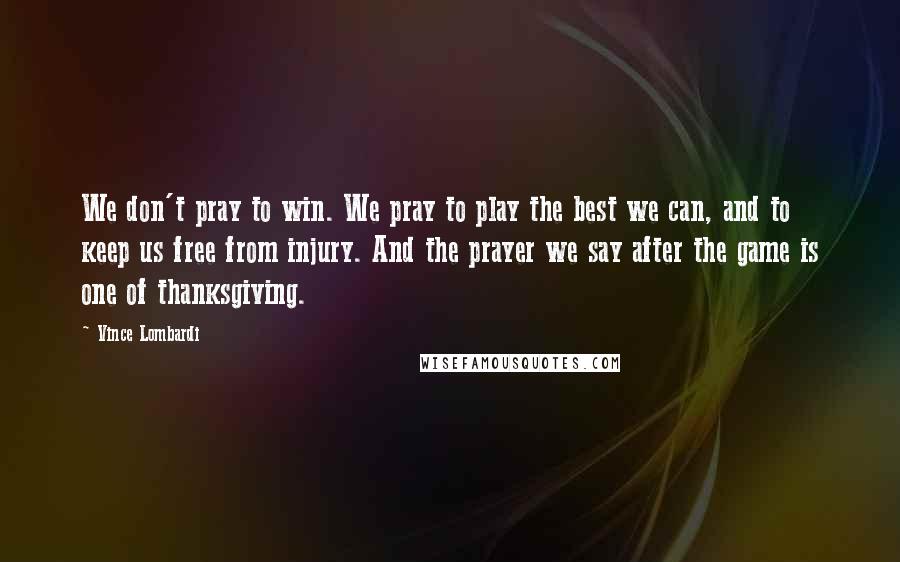 Vince Lombardi Quotes: We don't pray to win. We pray to play the best we can, and to keep us free from injury. And the prayer we say after the game is one of thanksgiving.