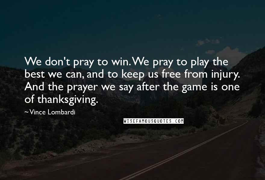 Vince Lombardi Quotes: We don't pray to win. We pray to play the best we can, and to keep us free from injury. And the prayer we say after the game is one of thanksgiving.
