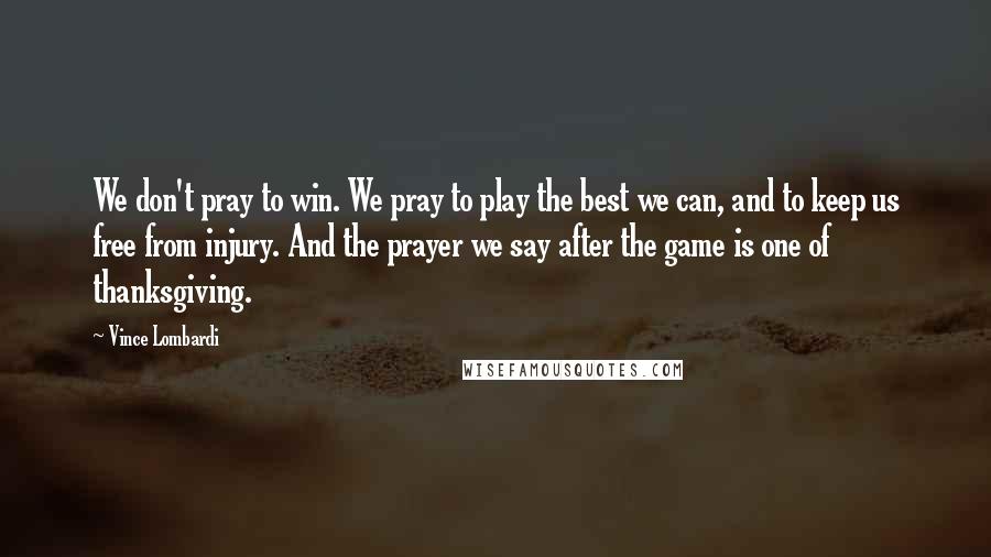 Vince Lombardi Quotes: We don't pray to win. We pray to play the best we can, and to keep us free from injury. And the prayer we say after the game is one of thanksgiving.