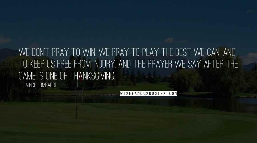Vince Lombardi Quotes: We don't pray to win. We pray to play the best we can, and to keep us free from injury. And the prayer we say after the game is one of thanksgiving.