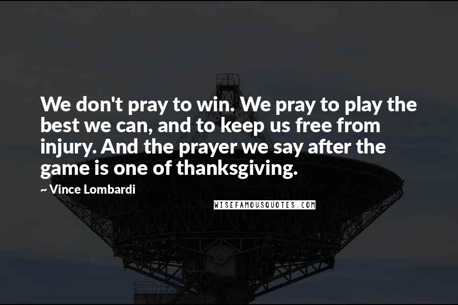 Vince Lombardi Quotes: We don't pray to win. We pray to play the best we can, and to keep us free from injury. And the prayer we say after the game is one of thanksgiving.