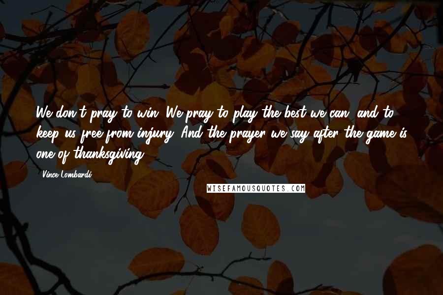 Vince Lombardi Quotes: We don't pray to win. We pray to play the best we can, and to keep us free from injury. And the prayer we say after the game is one of thanksgiving.