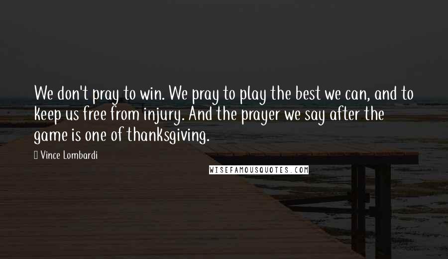 Vince Lombardi Quotes: We don't pray to win. We pray to play the best we can, and to keep us free from injury. And the prayer we say after the game is one of thanksgiving.