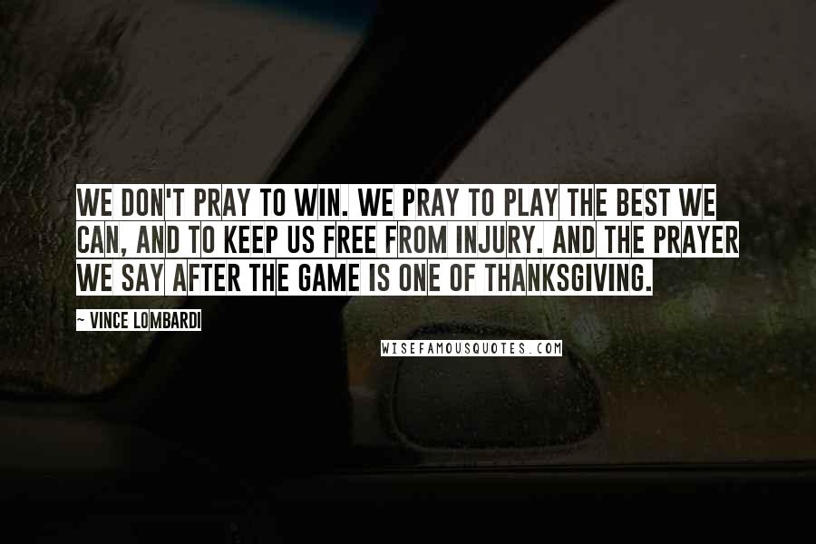 Vince Lombardi Quotes: We don't pray to win. We pray to play the best we can, and to keep us free from injury. And the prayer we say after the game is one of thanksgiving.