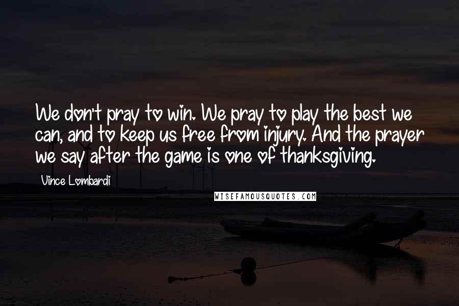 Vince Lombardi Quotes: We don't pray to win. We pray to play the best we can, and to keep us free from injury. And the prayer we say after the game is one of thanksgiving.
