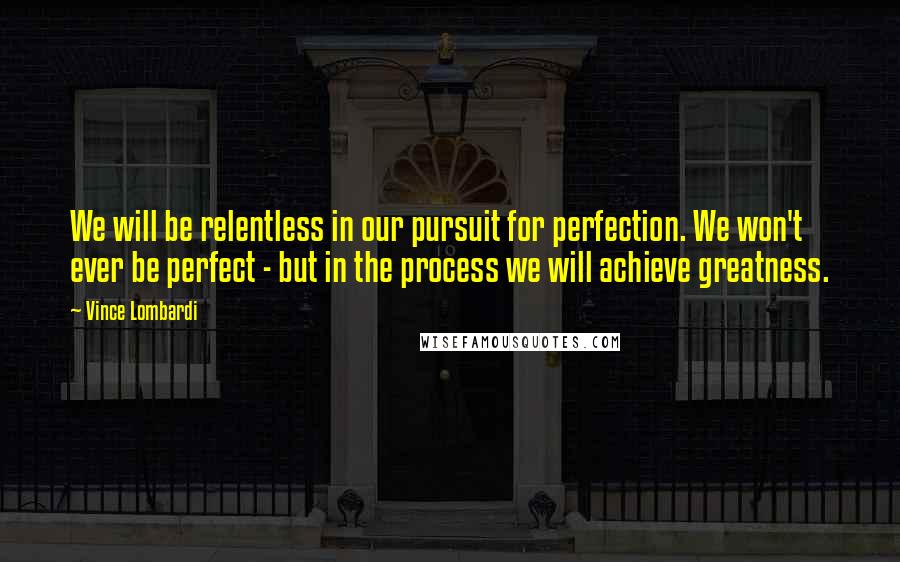 Vince Lombardi Quotes: We will be relentless in our pursuit for perfection. We won't ever be perfect - but in the process we will achieve greatness.