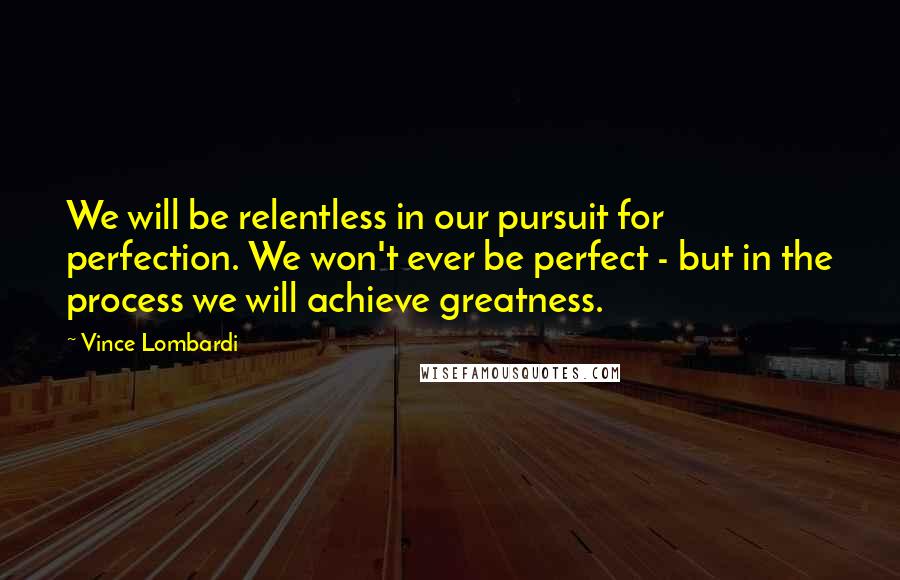 Vince Lombardi Quotes: We will be relentless in our pursuit for perfection. We won't ever be perfect - but in the process we will achieve greatness.