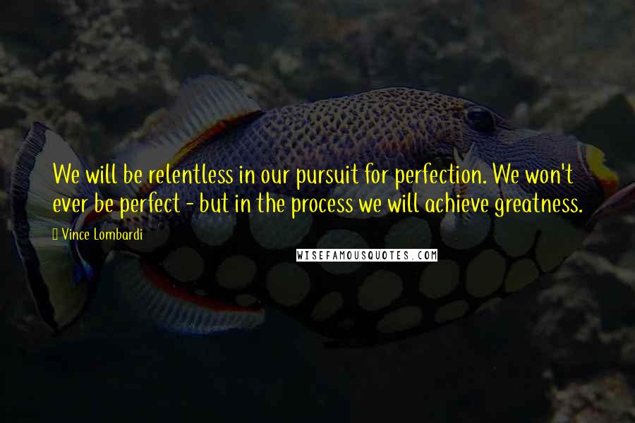 Vince Lombardi Quotes: We will be relentless in our pursuit for perfection. We won't ever be perfect - but in the process we will achieve greatness.