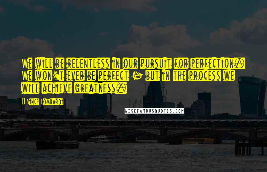 Vince Lombardi Quotes: We will be relentless in our pursuit for perfection. We won't ever be perfect - but in the process we will achieve greatness.