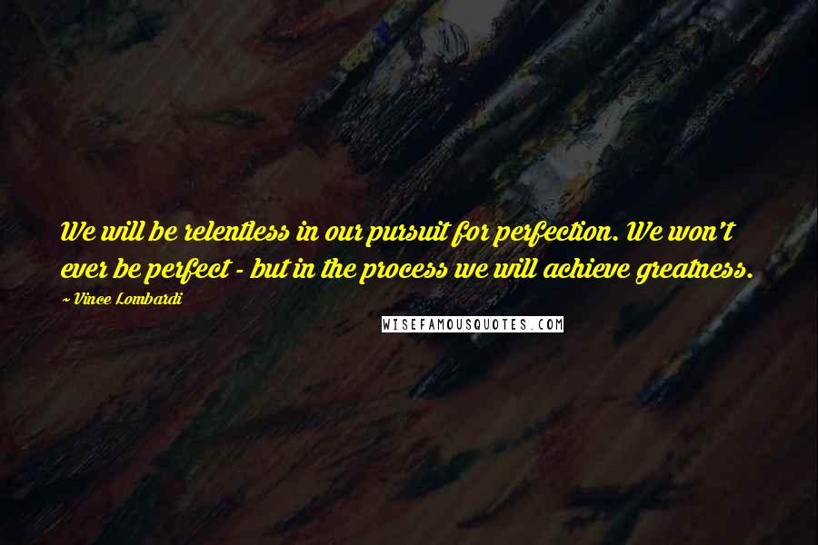 Vince Lombardi Quotes: We will be relentless in our pursuit for perfection. We won't ever be perfect - but in the process we will achieve greatness.