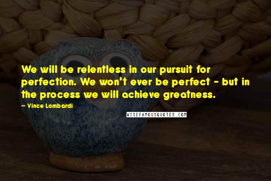 Vince Lombardi Quotes: We will be relentless in our pursuit for perfection. We won't ever be perfect - but in the process we will achieve greatness.