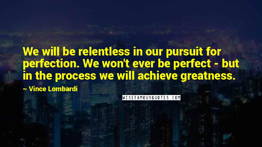 Vince Lombardi Quotes: We will be relentless in our pursuit for perfection. We won't ever be perfect - but in the process we will achieve greatness.