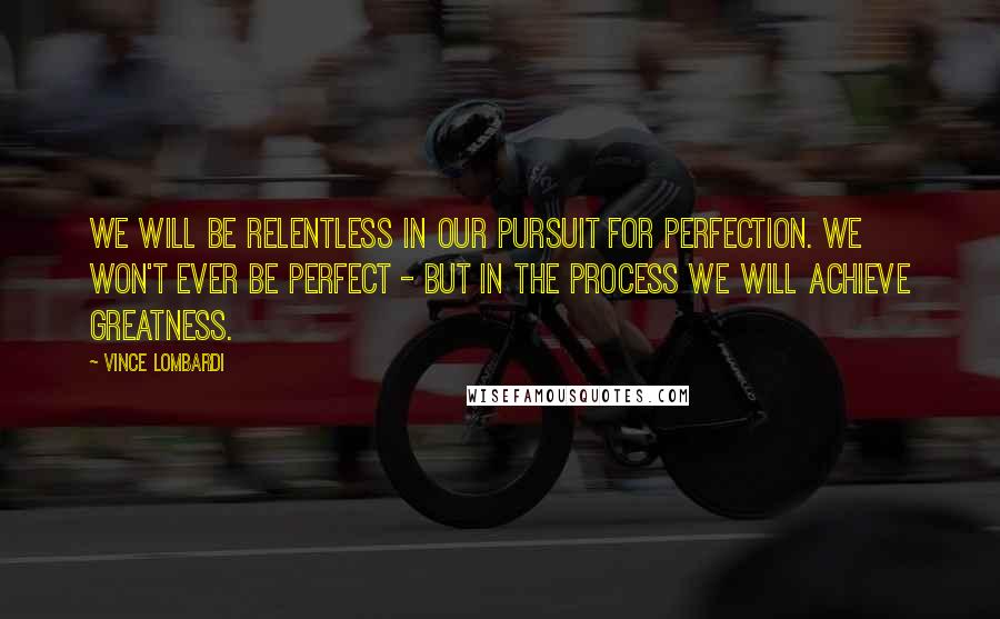 Vince Lombardi Quotes: We will be relentless in our pursuit for perfection. We won't ever be perfect - but in the process we will achieve greatness.