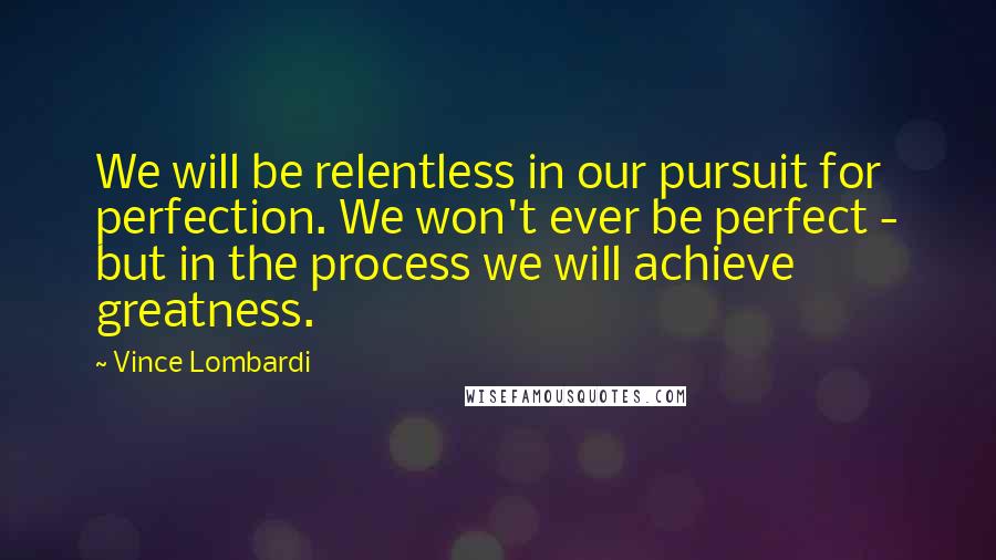 Vince Lombardi Quotes: We will be relentless in our pursuit for perfection. We won't ever be perfect - but in the process we will achieve greatness.