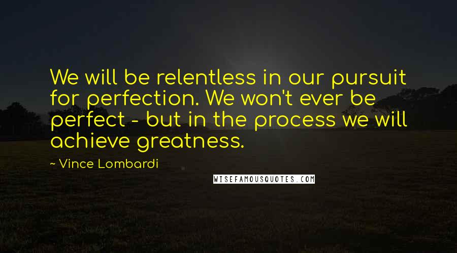 Vince Lombardi Quotes: We will be relentless in our pursuit for perfection. We won't ever be perfect - but in the process we will achieve greatness.