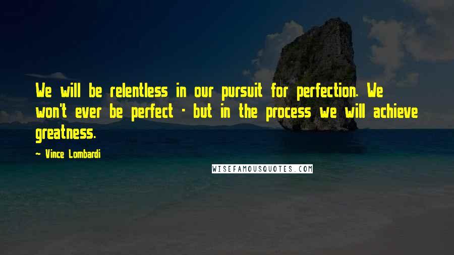 Vince Lombardi Quotes: We will be relentless in our pursuit for perfection. We won't ever be perfect - but in the process we will achieve greatness.