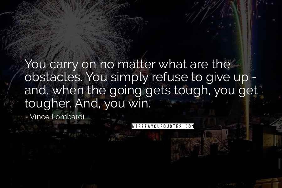 Vince Lombardi Quotes: You carry on no matter what are the obstacles. You simply refuse to give up - and, when the going gets tough, you get tougher. And, you win.