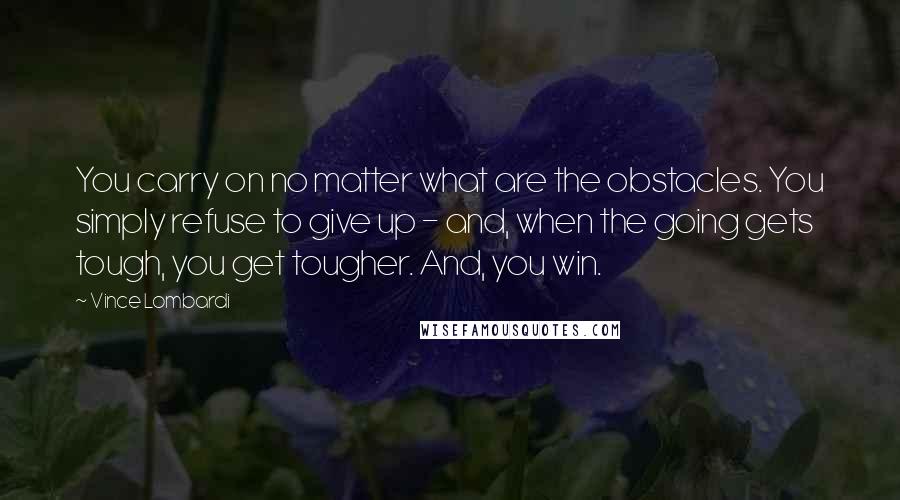 Vince Lombardi Quotes: You carry on no matter what are the obstacles. You simply refuse to give up - and, when the going gets tough, you get tougher. And, you win.