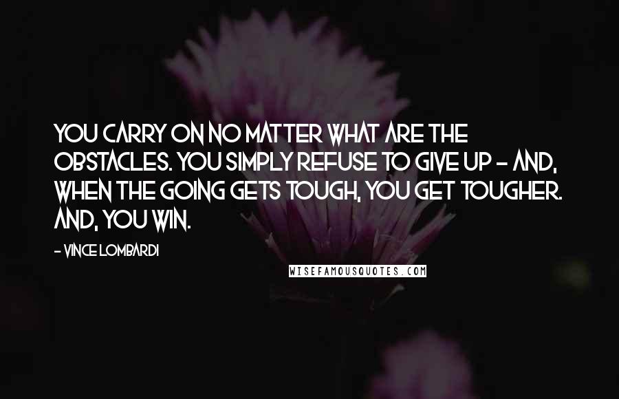 Vince Lombardi Quotes: You carry on no matter what are the obstacles. You simply refuse to give up - and, when the going gets tough, you get tougher. And, you win.