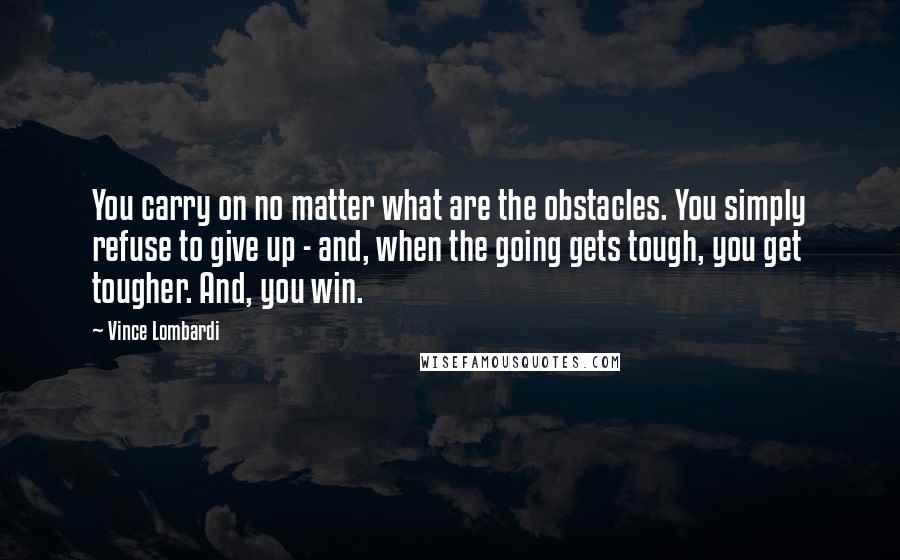 Vince Lombardi Quotes: You carry on no matter what are the obstacles. You simply refuse to give up - and, when the going gets tough, you get tougher. And, you win.