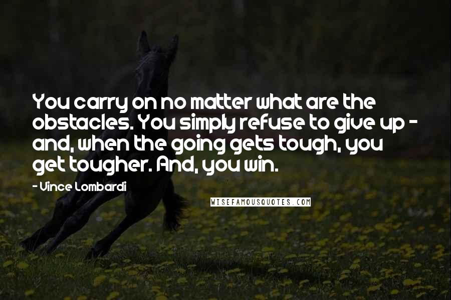 Vince Lombardi Quotes: You carry on no matter what are the obstacles. You simply refuse to give up - and, when the going gets tough, you get tougher. And, you win.
