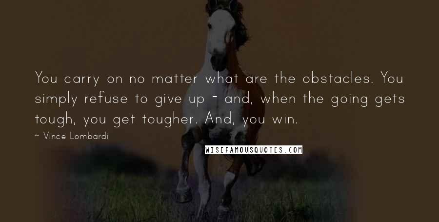 Vince Lombardi Quotes: You carry on no matter what are the obstacles. You simply refuse to give up - and, when the going gets tough, you get tougher. And, you win.