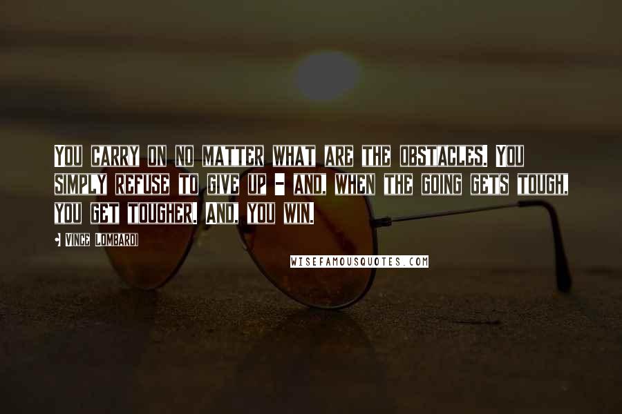Vince Lombardi Quotes: You carry on no matter what are the obstacles. You simply refuse to give up - and, when the going gets tough, you get tougher. And, you win.
