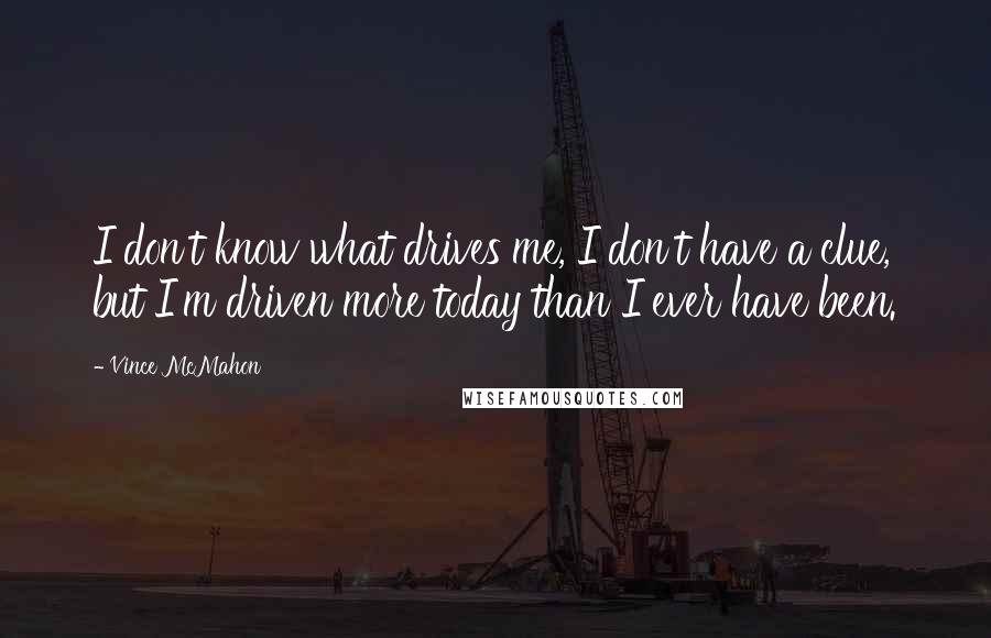 Vince McMahon Quotes: I don't know what drives me, I don't have a clue, but I'm driven more today than I ever have been.