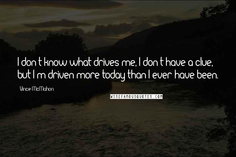 Vince McMahon Quotes: I don't know what drives me, I don't have a clue, but I'm driven more today than I ever have been.