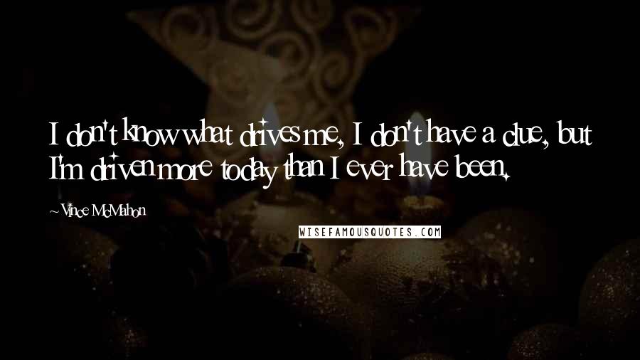 Vince McMahon Quotes: I don't know what drives me, I don't have a clue, but I'm driven more today than I ever have been.