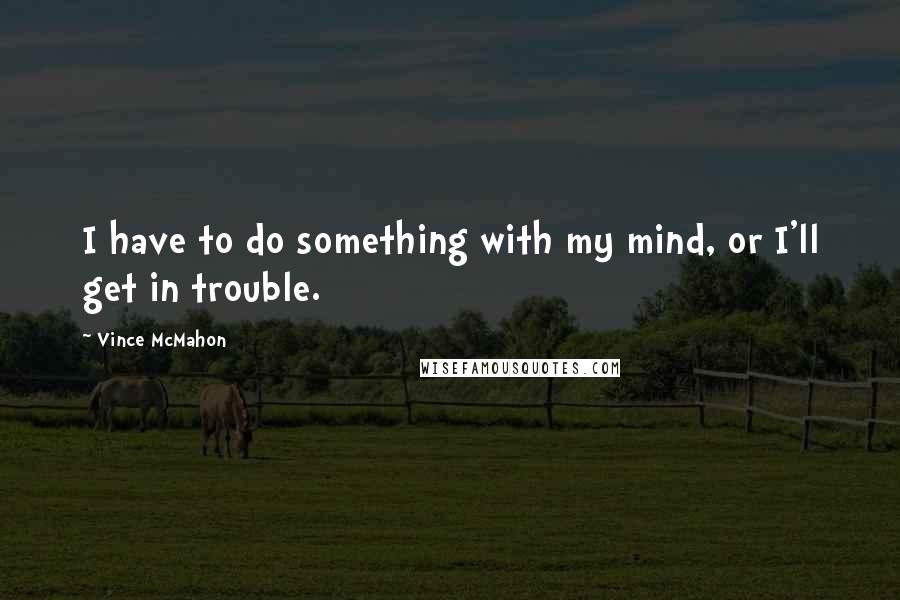 Vince McMahon Quotes: I have to do something with my mind, or I'll get in trouble.