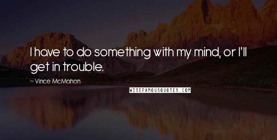 Vince McMahon Quotes: I have to do something with my mind, or I'll get in trouble.