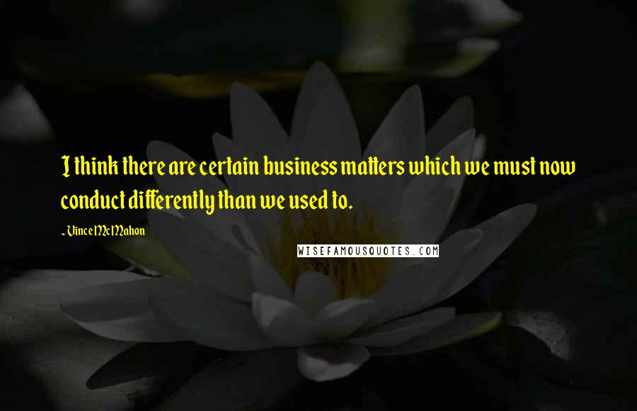 Vince McMahon Quotes: I think there are certain business matters which we must now conduct differently than we used to.