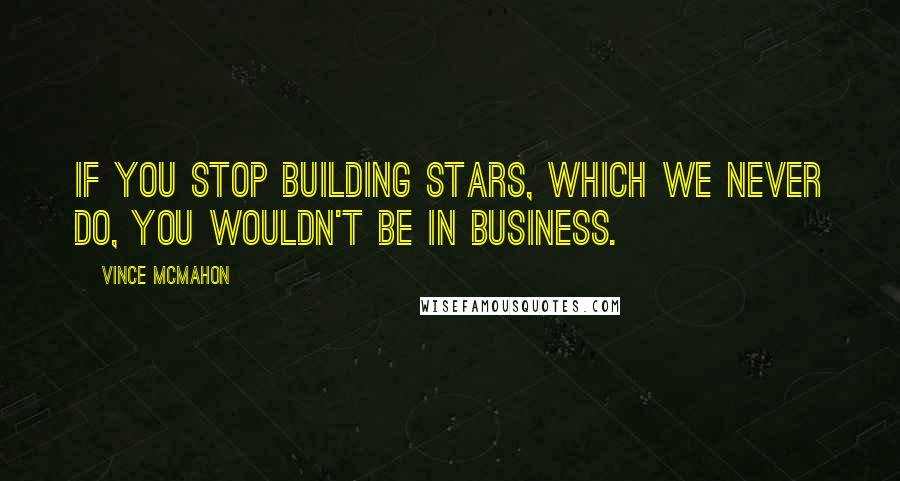 Vince McMahon Quotes: If you stop building stars, which we never do, you wouldn't be in business.