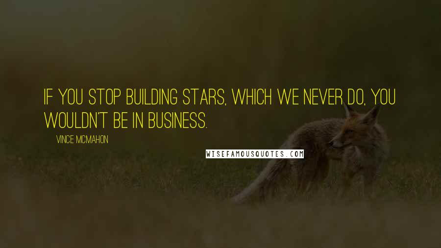 Vince McMahon Quotes: If you stop building stars, which we never do, you wouldn't be in business.