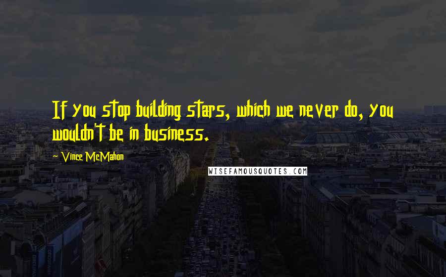 Vince McMahon Quotes: If you stop building stars, which we never do, you wouldn't be in business.