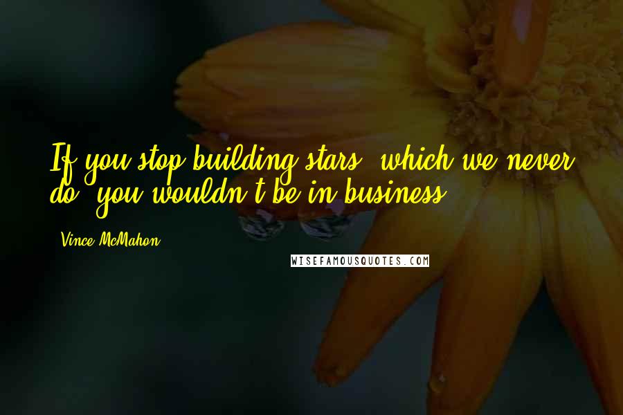 Vince McMahon Quotes: If you stop building stars, which we never do, you wouldn't be in business.