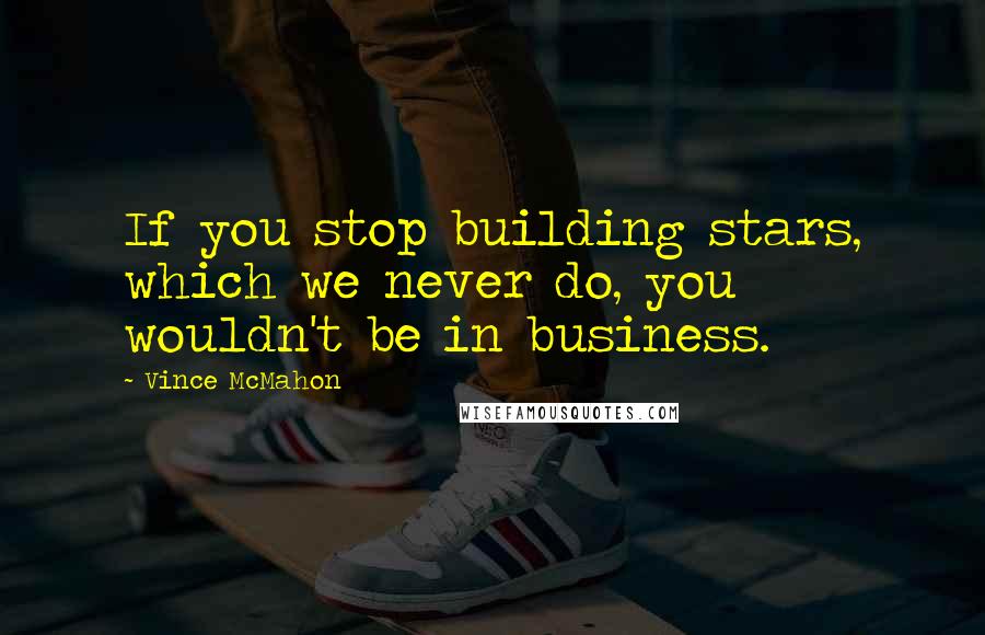 Vince McMahon Quotes: If you stop building stars, which we never do, you wouldn't be in business.