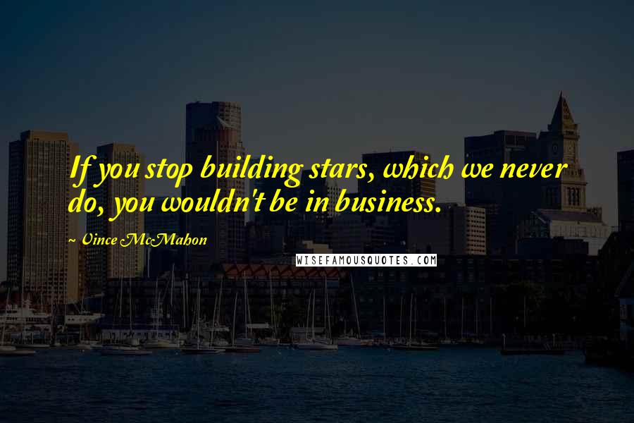 Vince McMahon Quotes: If you stop building stars, which we never do, you wouldn't be in business.