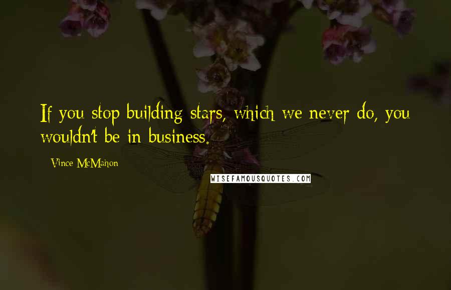 Vince McMahon Quotes: If you stop building stars, which we never do, you wouldn't be in business.