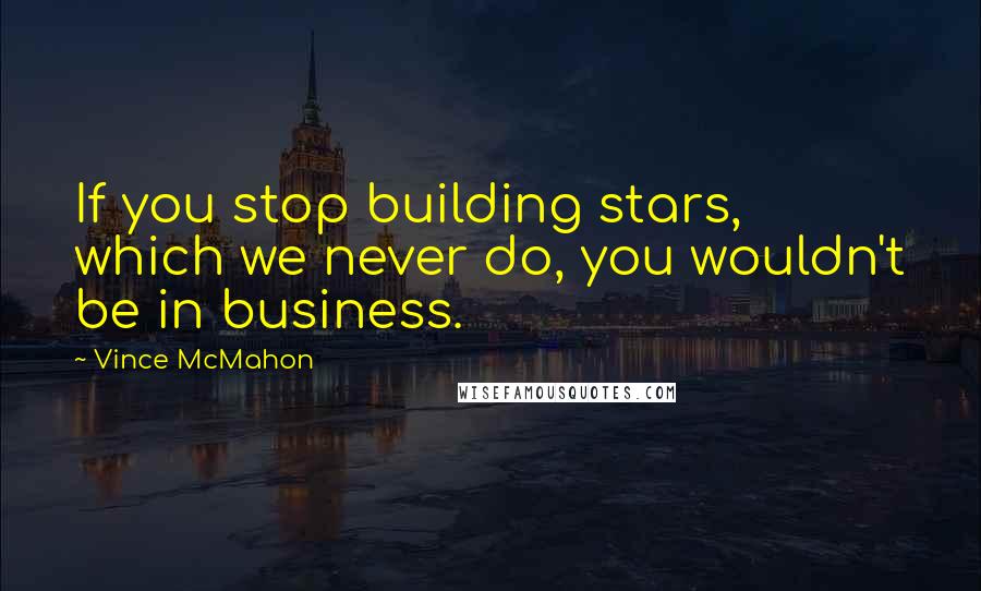 Vince McMahon Quotes: If you stop building stars, which we never do, you wouldn't be in business.