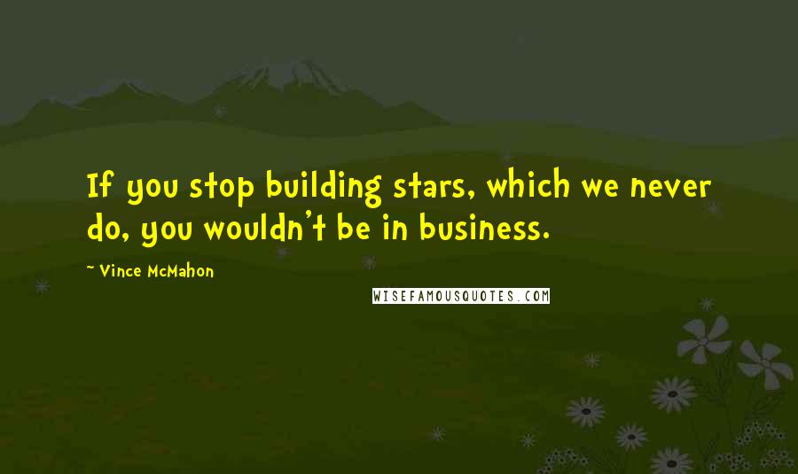 Vince McMahon Quotes: If you stop building stars, which we never do, you wouldn't be in business.