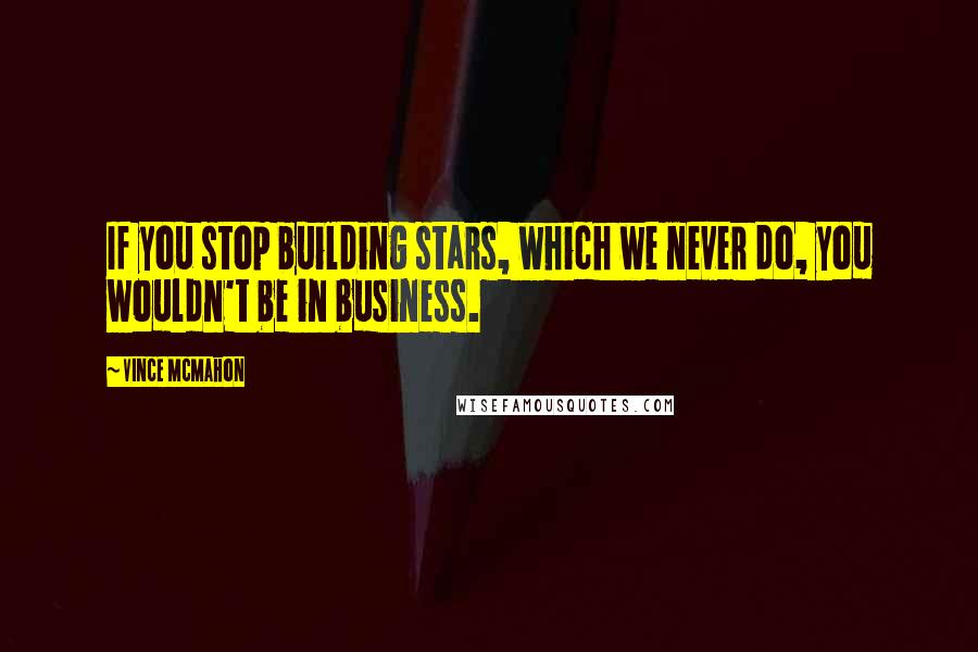 Vince McMahon Quotes: If you stop building stars, which we never do, you wouldn't be in business.